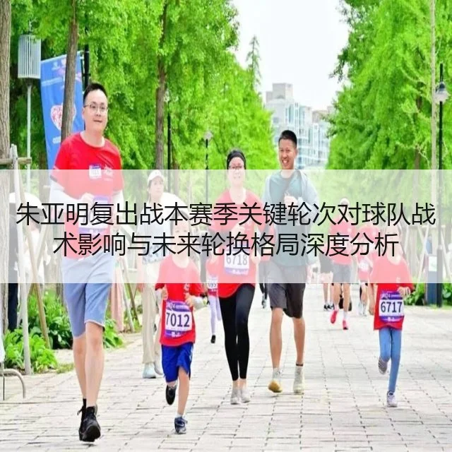 朱亚明复出战本赛季关键轮次对球队战术影响与未来轮换格局深度分析
